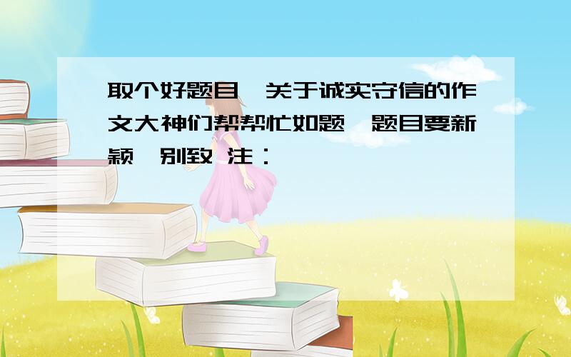 取个好题目,关于诚实守信的作文大神们帮帮忙如题,题目要新颖,别致 注：