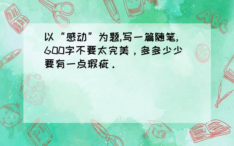 以“感动”为题,写一篇随笔,600字不要太完美，多多少少要有一点瑕疵。