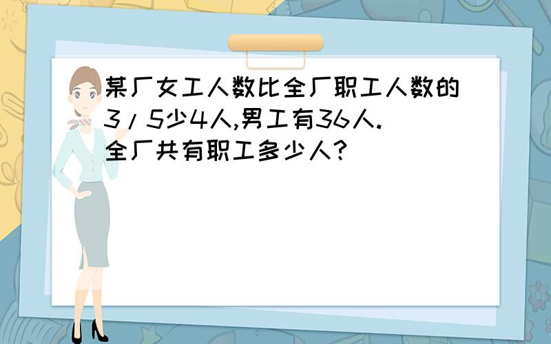 某厂女工人数比全厂职工人数的3/5少4人,男工有36人.全厂共有职工多少人?