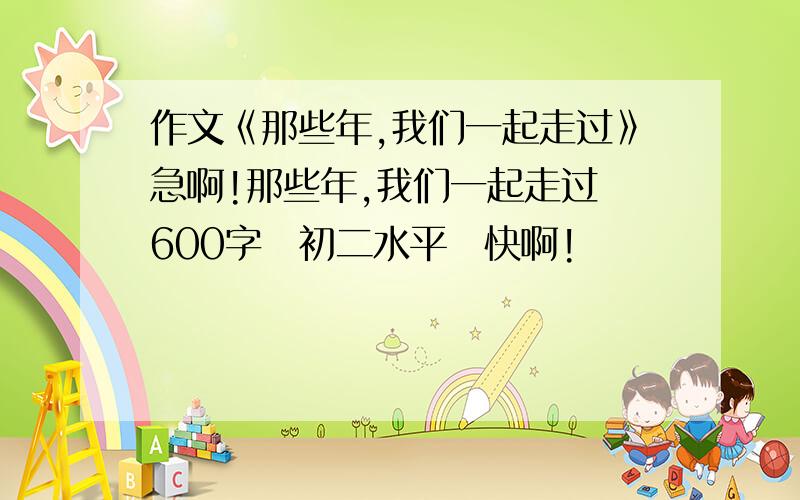 作文《那些年,我们一起走过》急啊!那些年,我们一起走过　600字　初二水平　快啊!