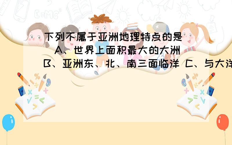 下列不属于亚洲地理特点的是（）A、世界上面积最大的大洲 B、亚洲东、北、南三面临洋 C、与大洋洲陆地相连 D、地跨寒、温、热三带