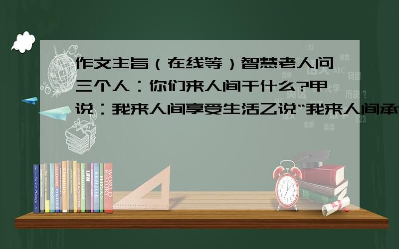 作文主旨（在线等）智慧老人问三个人：你们来人间干什么?甲说：我来人间享受生活乙说“我来人间承受痛苦丙说：我在承受痛苦中享受生活智慧老人听后沉默不语,旁边的真理老人问为何