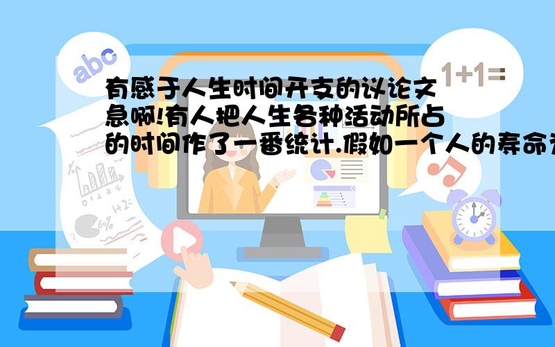 有感于人生时间开支的议论文 急啊!有人把人生各种活动所占的时间作了一番统计.假如一个人的寿命为70年,一位城里人的时间开支大致如下:看电视5.8年,打电话3.5年,步行2.3年,乘车与旅行3.5年