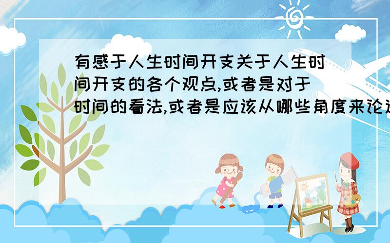 有感于人生时间开支关于人生时间开支的各个观点,或者是对于时间的看法,或者是应该从哪些角度来论述时间,对时间进行议论.谢谢