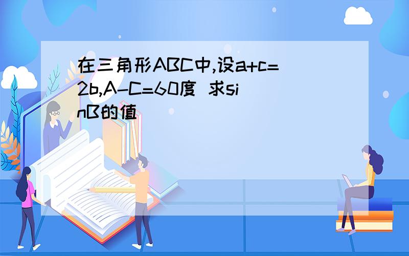 在三角形ABC中,设a+c=2b,A-C=60度 求sinB的值