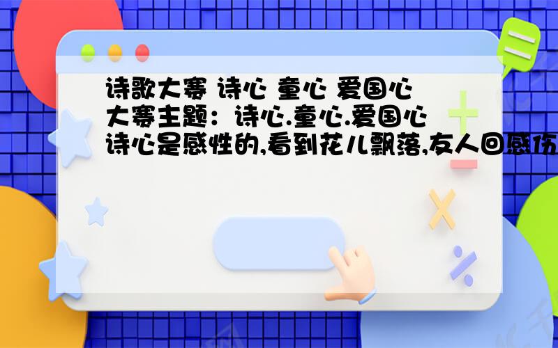 诗歌大赛 诗心 童心 爱国心大赛主题：诗心.童心.爱国心诗心是感性的,看到花儿飘落,友人回感伤春天的远去,有人会憧憬秋天的硕果.失信激发我们头脑充满着想象,充溢着情感,缀满着形象.童