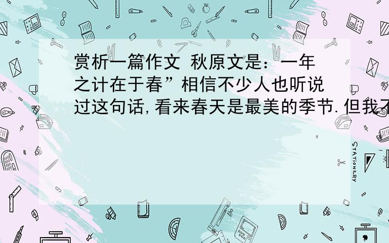 赏析一篇作文 秋原文是：一年之计在于春”相信不少人也听说过这句话,看来春天是最美的季节.但我不这么认为,我认为秋天是一年中最美的季节.即使有点寂落,但也充满美感.　　秋天是落叶