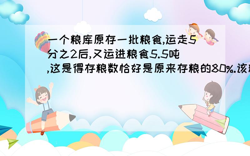 一个粮库原存一批粮食,运走5分之2后,又运进粮食5.5吨,这是得存粮数恰好是原来存粮的80%.该粮库原存粮多少吨》?