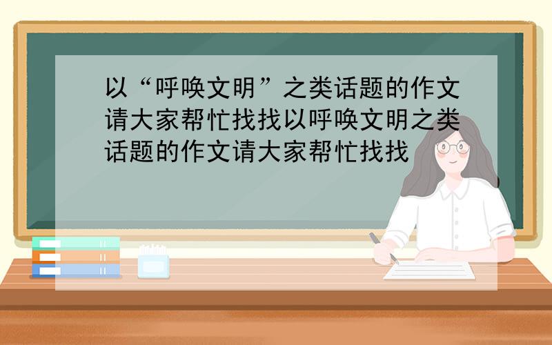 以“呼唤文明”之类话题的作文请大家帮忙找找以呼唤文明之类话题的作文请大家帮忙找找