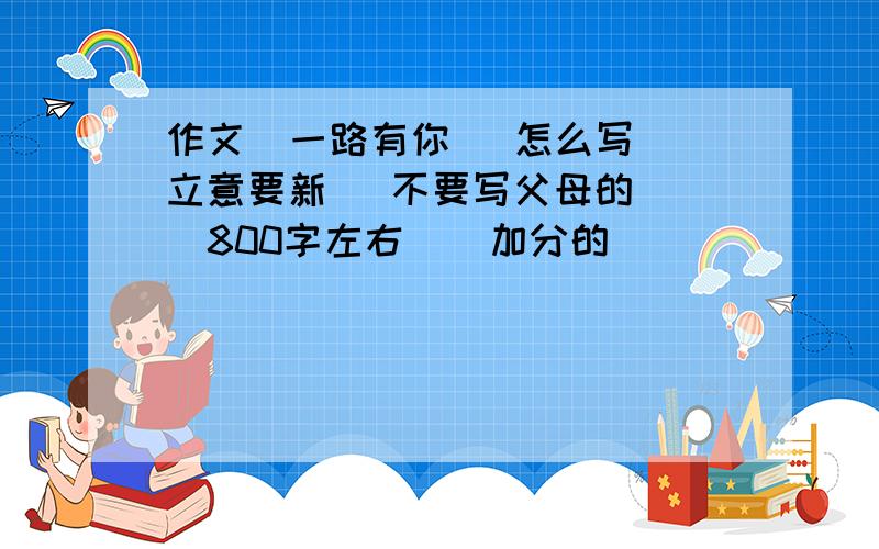 作文  一路有你   怎么写立意要新   不要写父母的   800字左右    加分的