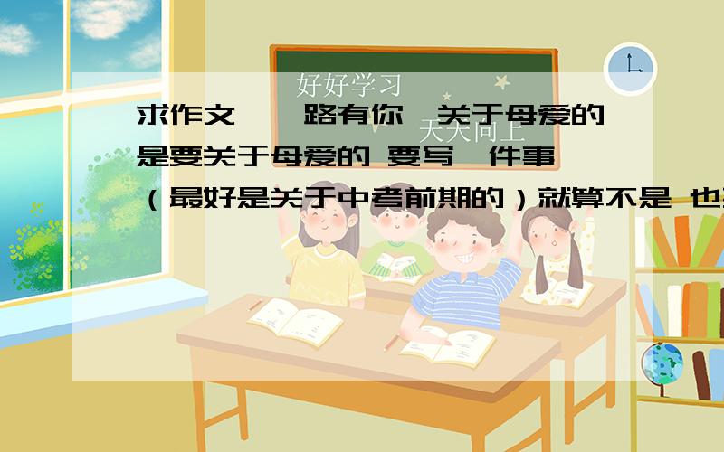 求作文《一路有你》关于母爱的是要关于母爱的 要写一件事 （最好是关于中考前期的）就算不是 也要是初三的人写出来的 没人写过的 （不许照《风雨彩虹》上的作文copy）求求你们了!我急