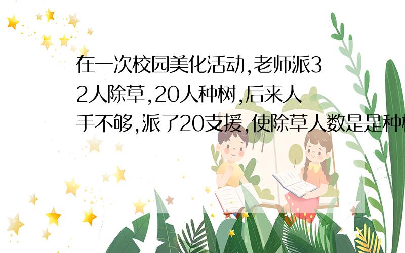 在一次校园美化活动,老师派32人除草,20人种树,后来人手不够,派了20支援,使除草人数是是种树2倍,除草有多少人?一元一次方程,快.悬赏金提高.