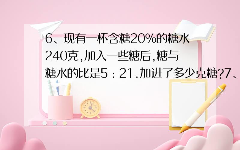 6、现有一杯含糖20%的糖水240克,加入一些糖后,糖与糖水的比是5：21.加进了多少克糖?7、小圆直径是大圆的3/4,大圆面积比小圆的面积多84平方厘米,求大圆的面积.8、有大、小两个圆,小圆的面积