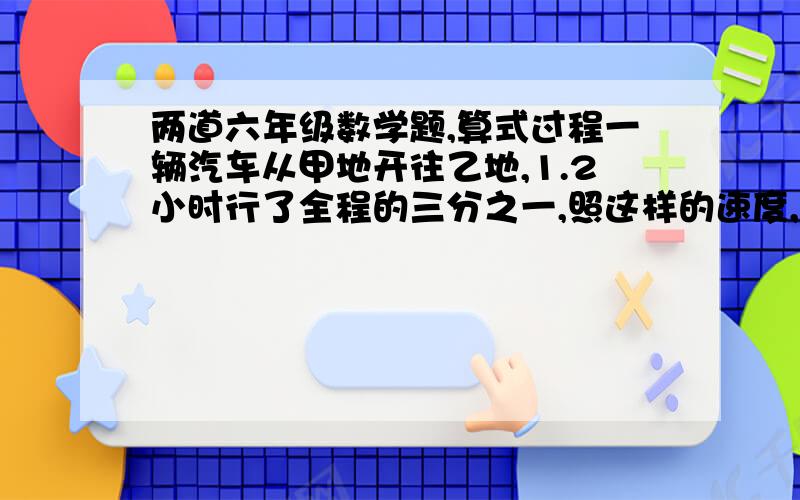 两道六年级数学题,算式过程一辆汽车从甲地开往乙地,1.2小时行了全程的三分之一,照这样的速度,再行多少小时能到达乙地（分数比例式）甲乙两车同时从东西两地出发,相对而行,在距离中点8