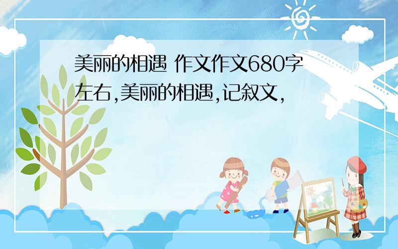 美丽的相遇 作文作文680字左右,美丽的相遇,记叙文,