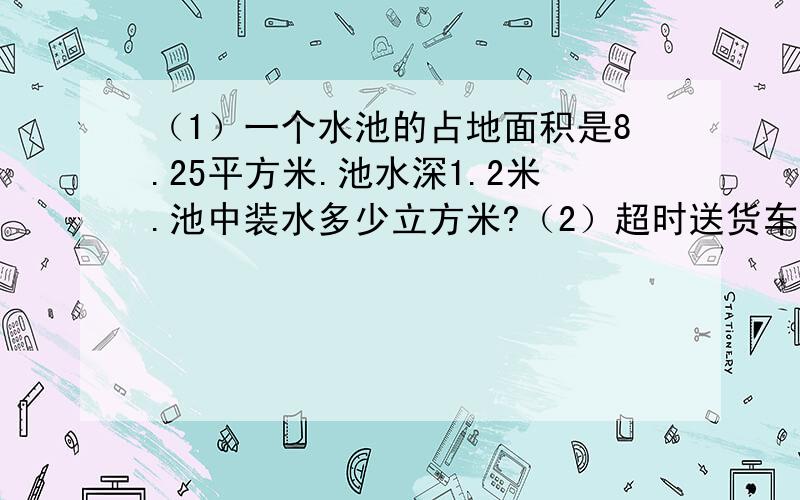 （1）一个水池的占地面积是8.25平方米.池水深1.2米.池中装水多少立方米?（2）超时送货车是一个长方体.从里面量长宽高是3米、1.5米、1.2米.如果每立方米货重1.4吨.一次可运货多少吨?若有24吨