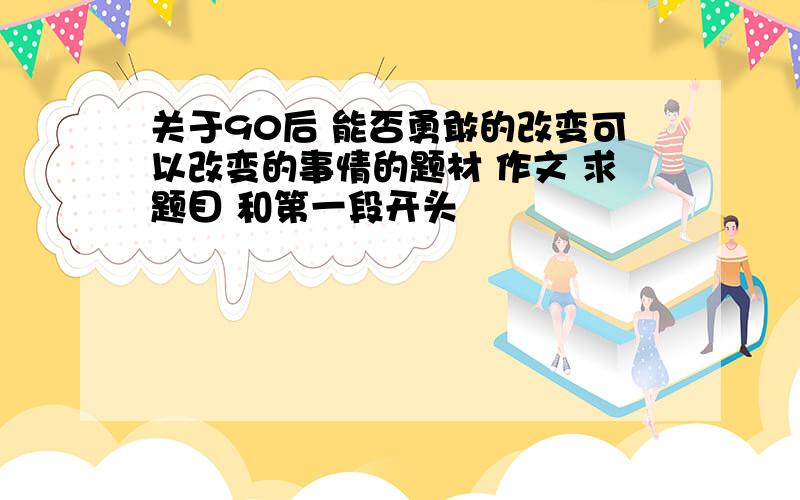 关于90后 能否勇敢的改变可以改变的事情的题材 作文 求题目 和第一段开头