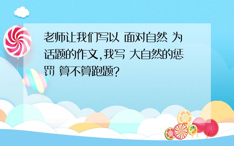 老师让我们写以 面对自然 为话题的作文,我写 大自然的惩罚 算不算跑题?