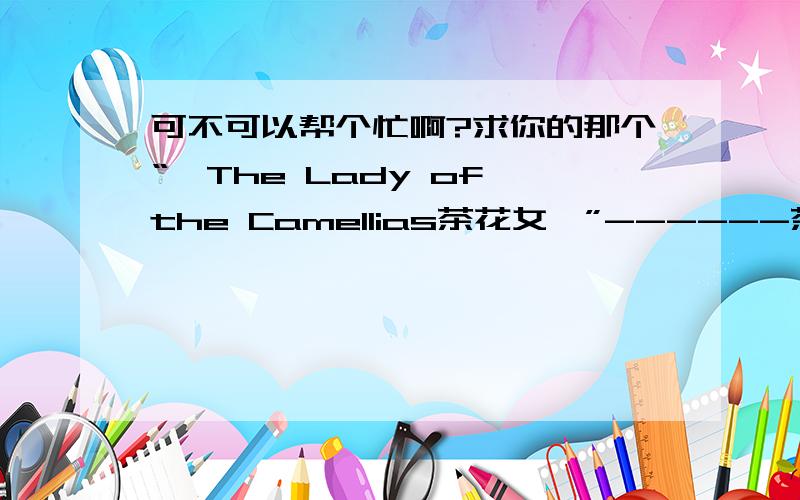 可不可以帮个忙啊?求你的那个“《The Lady of the Camellias茶花女》”------茶花女英文读后感啊!我是个新手,分不多.只有5分可以给.