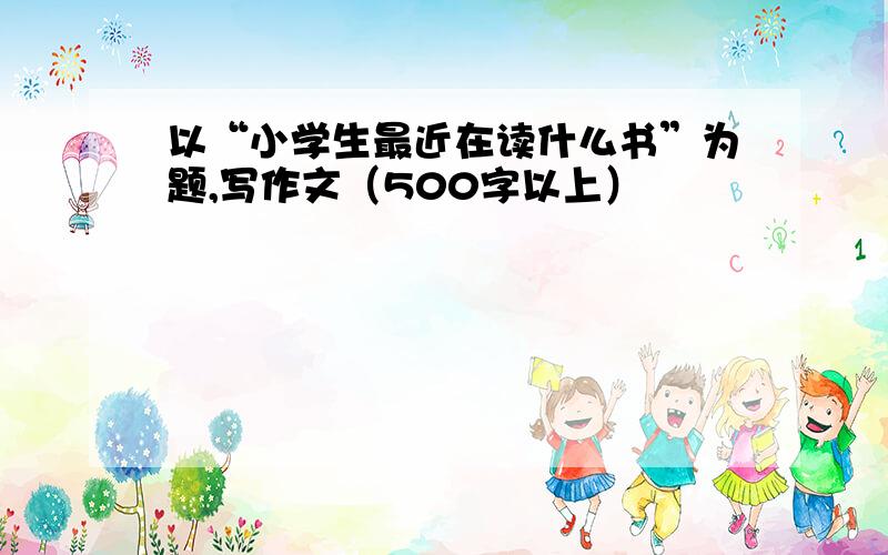 以“小学生最近在读什么书”为题,写作文（500字以上）