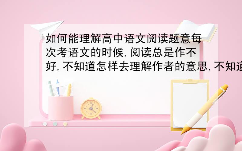 如何能理解高中语文阅读题意每次考语文的时候,阅读总是作不好,不知道怎样去理解作者的意思,不知道文章在表达是什么情感