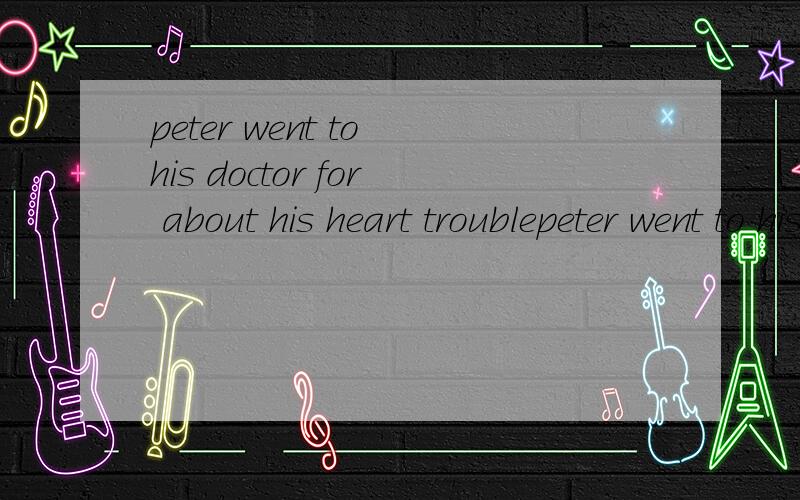 peter went to his doctor for about his heart troublepeter went to his doctor for____about his heart trouble那麽可以填写advice么？还有。可以帮我吧这句话翻译过来吗。嘻嘻