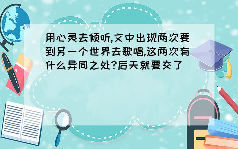 用心灵去倾听,文中出现两次要到另一个世界去歌唱,这两次有什么异同之处?后天就要交了