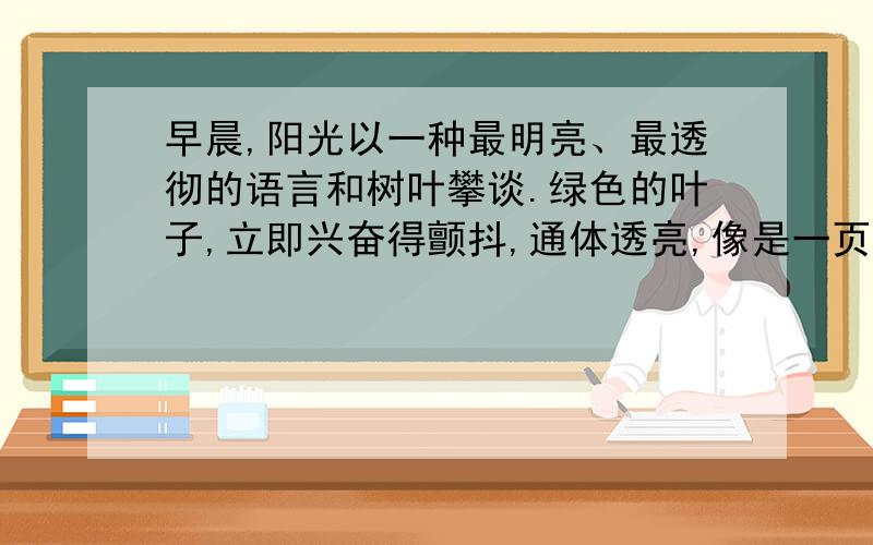 早晨,阳光以一种最明亮、最透彻的语言和树叶攀谈.绿色的叶子,立即兴奋得颤抖,通体透亮,像是一页页黄金锻打的箔片,炫耀在枝头.而当阳光微笑着与草地上的鲜花对语,ǘ浔懔⒓窗浩鹜防矗?