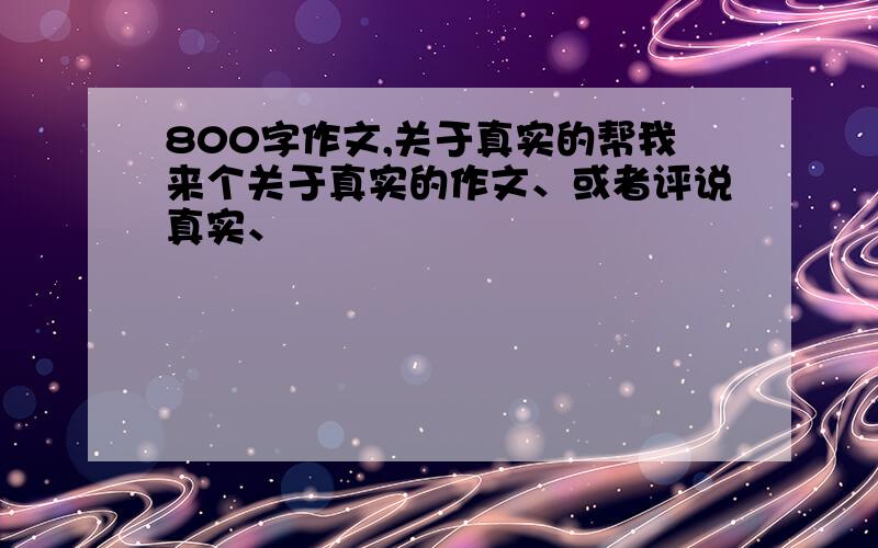 800字作文,关于真实的帮我来个关于真实的作文、或者评说真实、