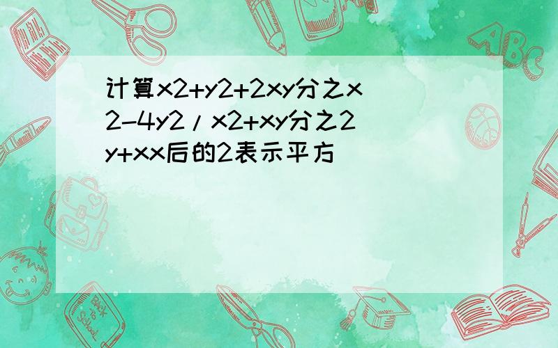 计算x2+y2+2xy分之x2-4y2/x2+xy分之2y+xx后的2表示平方