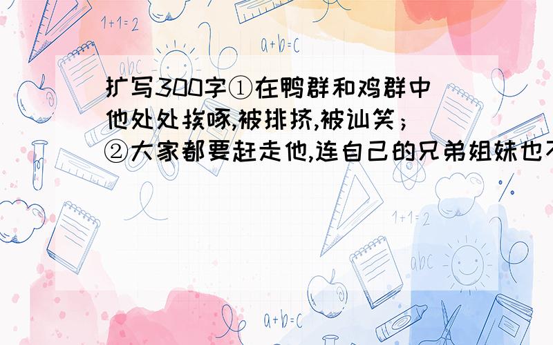 扩写300字①在鸭群和鸡群中他处处挨啄,被排挤,被讪笑；②大家都要赶走他,连自己的兄弟姐妹也不欢迎他.③喂鸡鸭的那个女佣人也用脚踢他.④他独自流浪到一块沼泽地,讨好那些野鸭们,但野