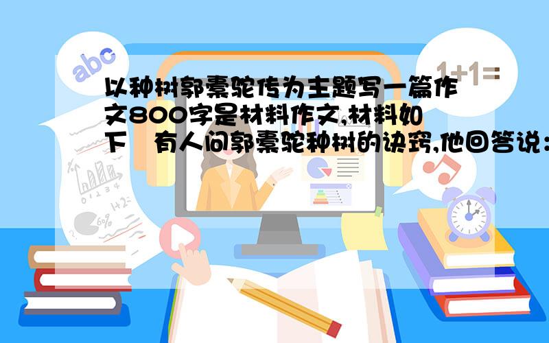 以种树郭橐驼传为主题写一篇作文800字是材料作文,材料如下   有人问郭橐驼种树的诀窍,他回答说：我只是让树木顺其天性自然发展罢了.栽种时像抚育子女一样细心,使它根须舒展,培土均匀