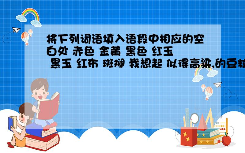 将下列词语填入语段中相应的空白处 赤色 金黄 黑色 红玉 黑玉 红布 斑斓 我想起 似得高粱,的豆粒,的土地,的脸庞,的眼睛,的山雕,奔驰的鹿群,带着松香气味的煤块,带着 的足金……这时我听