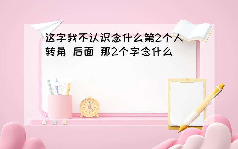 这字我不认识念什么第2个人 转角 后面 那2个字念什么