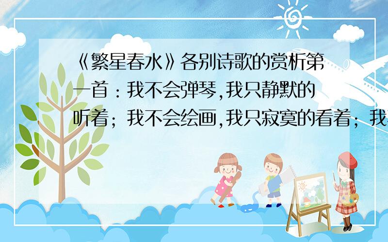 《繁星春水》各别诗歌的赏析第一首：我不会弹琴,我只静默的听着；我不会绘画,我只寂寞的看着；我不会表现万全的爱,我只会虔诚的祷告着.第二首：当年轻人肩上的重担 忽然卸去时,他勇