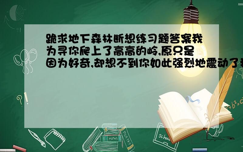 跪求地下森林断想练习题答案我为寻你爬上了高高的岭,原只是因为好奇,却想不到你如此强烈地震动了我的心怀.我不愿离去了.我望见涧底泉水闪烁,我明白那是你含泪的微笑.秋日的艳阳在森