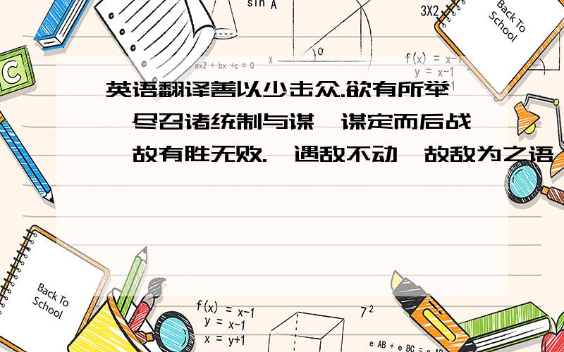 英语翻译善以少击众.欲有所举,尽召诸统制与谋,谋定而后战,故有胜无败.猝遇敌不动,故敌为之语曰：“撼山易,撼岳家军难.”张俊尝问用兵之术,曰：“仁、智、信、勇、严,阙一不可.”调军