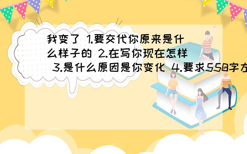 我变了 1.要交代你原来是什么样子的 2.在写你现在怎样 3.是什么原因是你变化 4.要求550字左右.