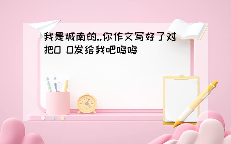 我是城南的..你作文写好了对把O O发给我吧呜呜