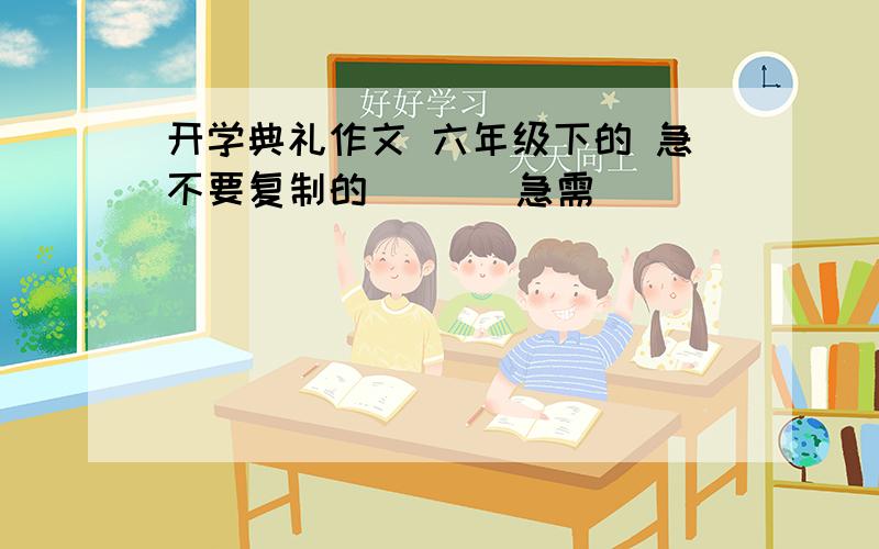 开学典礼作文 六年级下的 急不要复制的       急需