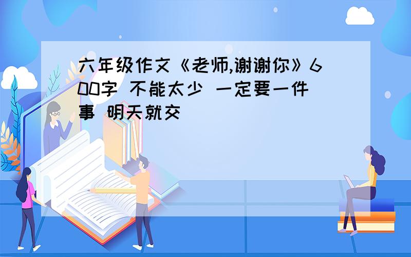 六年级作文《老师,谢谢你》600字 不能太少 一定要一件事 明天就交