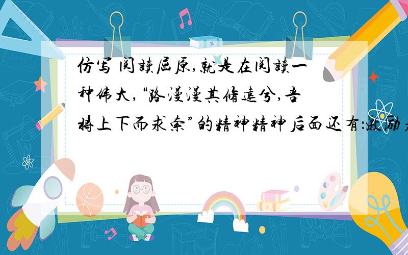 仿写 阅读屈原,就是在阅读一种伟大,“路漫漫其修远兮,吾将上下而求索”的精神精神后面还有：激励着一代代人奋然前行.