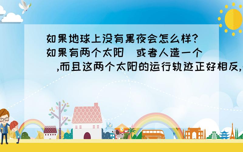 如果地球上没有黑夜会怎么样?如果有两个太阳(或者人造一个),而且这两个太阳的运行轨迹正好相反,一个太阳升起,一个太阳落下,这样地球上就不会有 黑夜了,这对人类有什么好处?