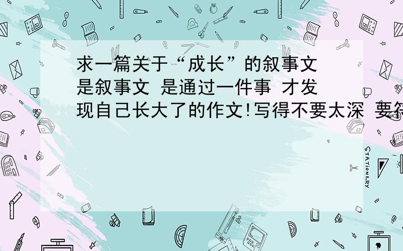 求一篇关于“成长”的叙事文 是叙事文 是通过一件事 才发现自己长大了的作文!写得不要太深 要符合我的实际情况