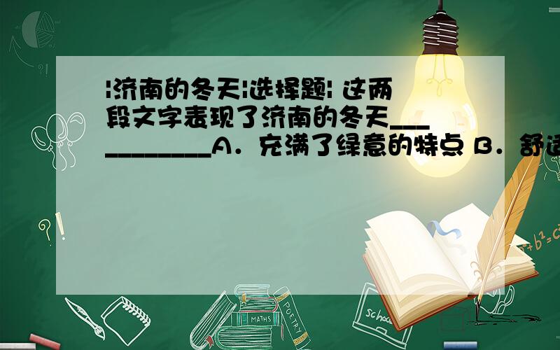 |济南的冬天|选择题| 这两段文字表现了济南的冬天___________A．充满了绿意的特点 B．舒适、清亮、迷人、美丽的特点C．温晴的气候特点 D．景色优美,是少有的冬季游览胜地古老的济南，城内