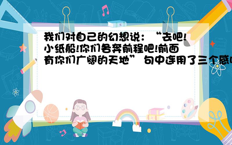 我们对自己的幻想说：“去吧!小纸船!你们各奔前程吧!前面有你们广阔的天地” 句中连用了三个感叹号,你是怎样理解的?急!6月10日8点之前才有效!