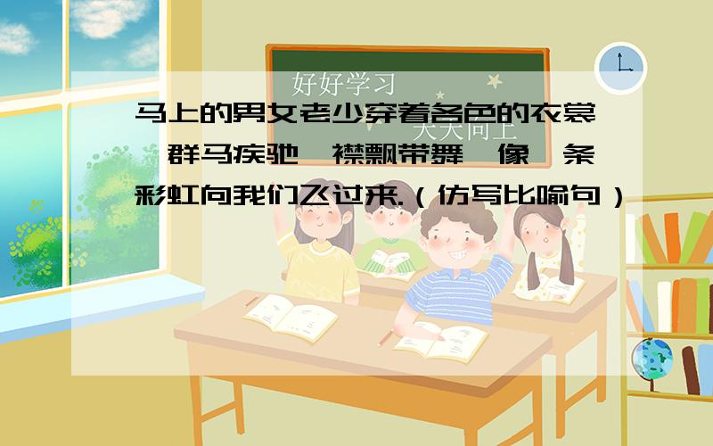 马上的男女老少穿着各色的衣裳,群马疾驰,襟飘带舞,像一条彩虹向我们飞过来.（仿写比喻句）