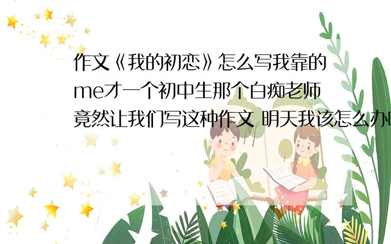 作文《我的初恋》怎么写我靠的me才一个初中生那个白痴老师竟然让我们写这种作文 明天我该怎么办啊 逃课 旷课 装病 求助明天有重要的课不想旷,但是又有这个作文.我该怎么办,作文该怎么