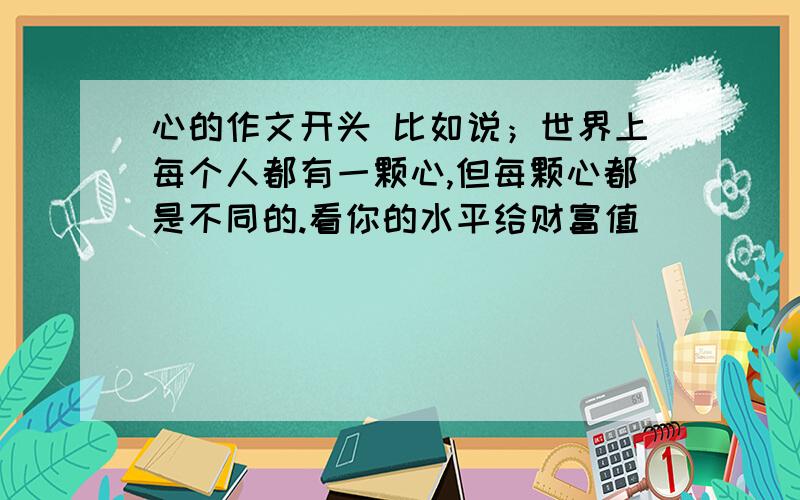 心的作文开头 比如说；世界上每个人都有一颗心,但每颗心都是不同的.看你的水平给财富值