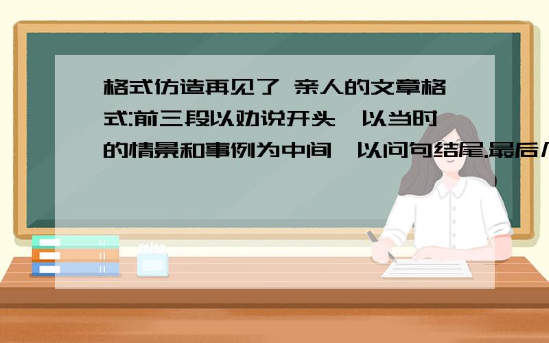 格式仿造再见了 亲人的文章格式:前三段以劝说开头,以当时的情景和事例为中间,以问句结尾.最后几段语气要越来越强烈.今天之内.